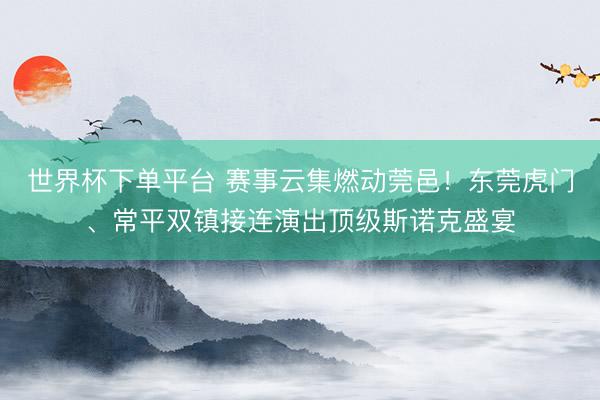 世界杯下单平台 赛事云集燃动莞邑！东莞虎门、常平双镇接连演出顶级斯诺克盛宴