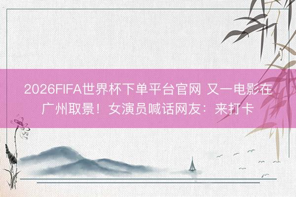 2026FIFA世界杯下单平台官网 又一电影在广州取景！女演员喊话网友：来打卡