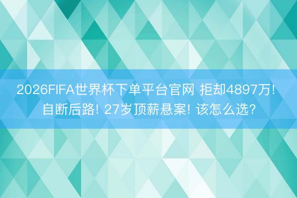 2026FIFA世界杯下单平台官网 拒却4897万! 自断后路! 27岁顶薪悬案! 该怎么选?